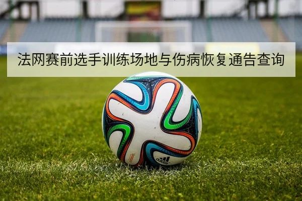 法网赛前选手训练场地与伤病恢复通告查询